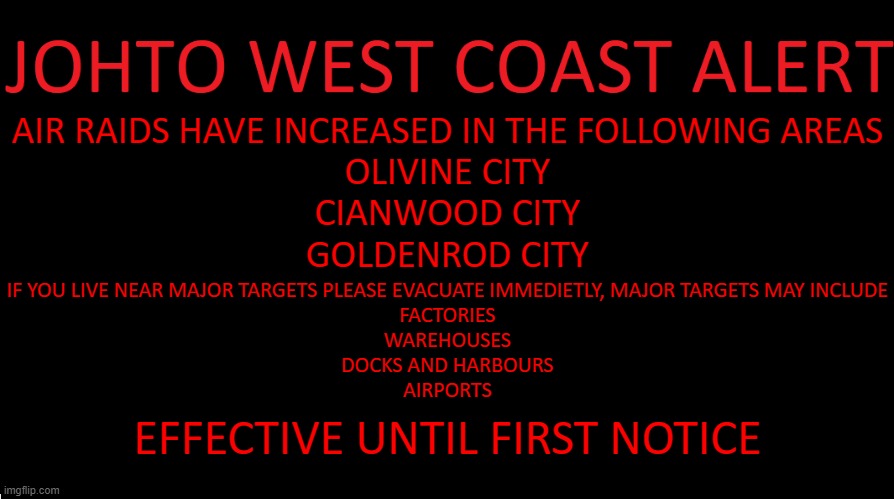 oop | AIR RAIDS HAVE INCREASED IN THE FOLLOWING AREAS
OLIVINE CITY
CIANWOOD CITY
GOLDENROD CITY; IF YOU LIVE NEAR MAJOR TARGETS PLEASE EVACUATE IMMEDIETLY, MAJOR TARGETS MAY INCLUDE
FACTORIES
WAREHOUSES
DOCKS AND HARBOURS
AIRPORTS; EFFECTIVE UNTIL FIRST NOTICE | image tagged in johto west coast eas | made w/ Imgflip meme maker