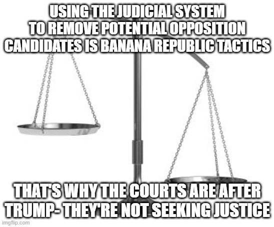 Un-Democratic garbage | USING THE JUDICIAL SYSTEM TO REMOVE POTENTIAL OPPOSITION CANDIDATES IS BANANA REPUBLIC TACTICS; THAT'S WHY THE COURTS ARE AFTER TRUMP- THEY'RE NOT SEEKING JUSTICE | image tagged in scales of justice | made w/ Imgflip meme maker