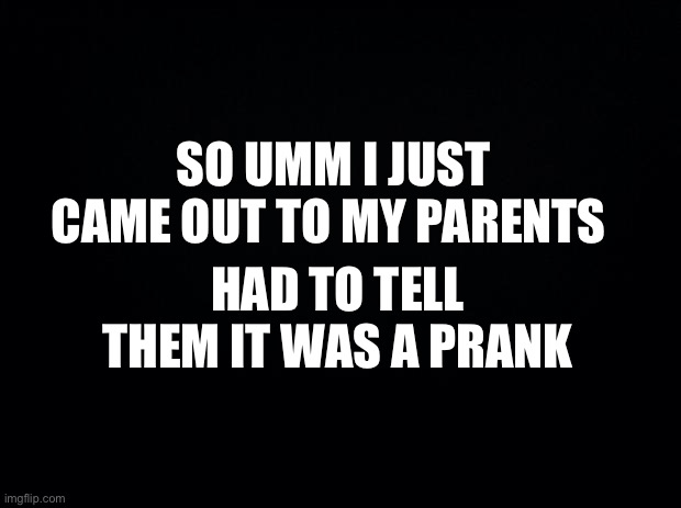 I have a homophobic family and I’m gay sooo | SO UMM I JUST CAME OUT TO MY PARENTS; HAD TO TELL THEM IT WAS A PRANK | image tagged in black background | made w/ Imgflip meme maker