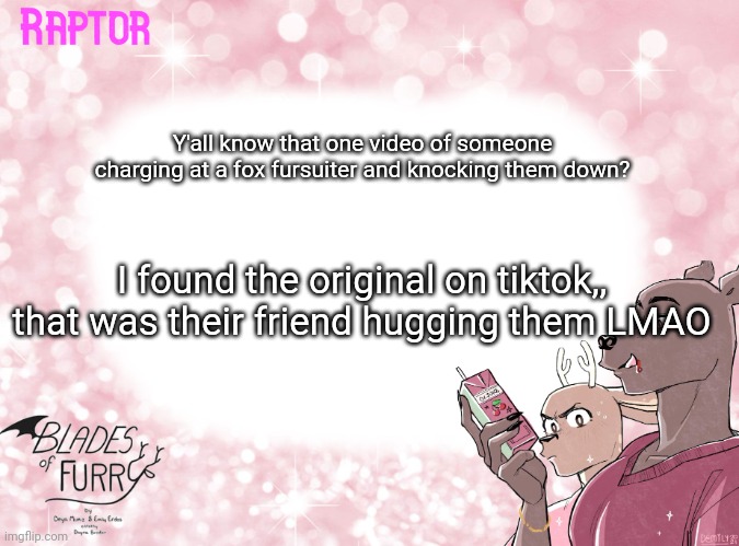 Raptor's BoF Template | Y'all know that one video of someone charging at a fox fursuiter and knocking them down? I found the original on tiktok,, that was their friend hugging them LMAO | image tagged in raptor's bof template | made w/ Imgflip meme maker