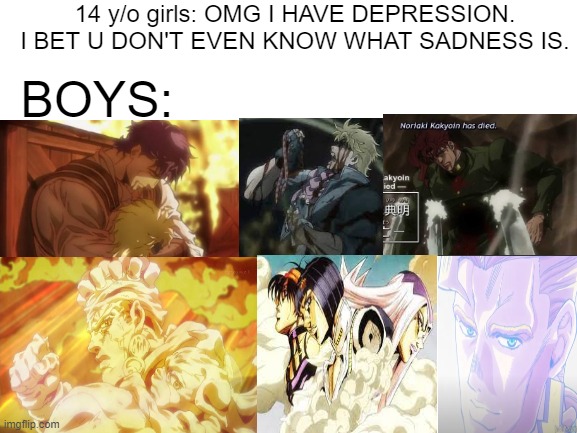 Blank White Template | 14 y/o girls: OMG I HAVE DEPRESSION. I BET U DON'T EVEN KNOW WHAT SADNESS IS. BOYS: | image tagged in blank white template | made w/ Imgflip meme maker