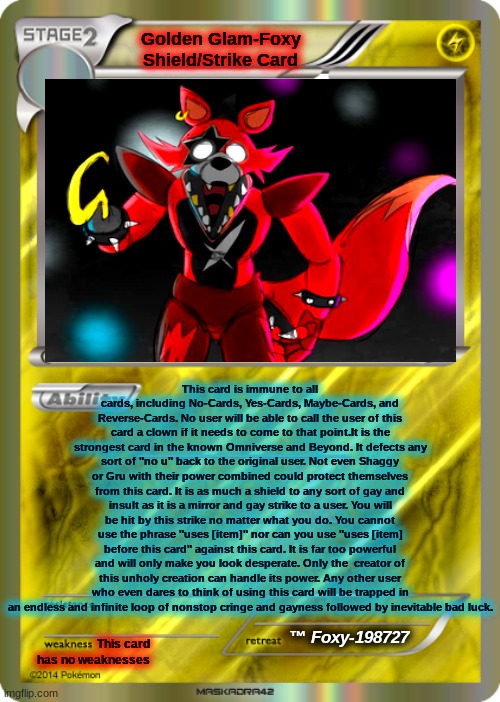 read it and weep | Golden Glam-Foxy Shield/Strike Card; This card is immune to all cards, including No-Cards, Yes-Cards, Maybe-Cards, and Reverse-Cards. No user will be able to call the user of this card a clown if it needs to come to that point.It is the strongest card in the known Omniverse and Beyond. It defects any sort of "no u" back to the original user. Not even Shaggy or Gru with their power combined could protect themselves from this card. It is as much a shield to any sort of gay and insult as it is a mirror and gay strike to a user. You will be hit by this strike no matter what you do. You cannot use the phrase "uses [item]" nor can you use "uses [item] before this card" against this card. It is far too powerful and will only make you look desperate. Only the  creator of this unholy creation can handle its power. Any other user who even dares to think of using this card will be trapped in an endless and infinite loop of nonstop cringe and gayness followed by inevitable bad luck. ™ Foxy-198727; This card has no weaknesses | image tagged in blank pokemon card | made w/ Imgflip meme maker