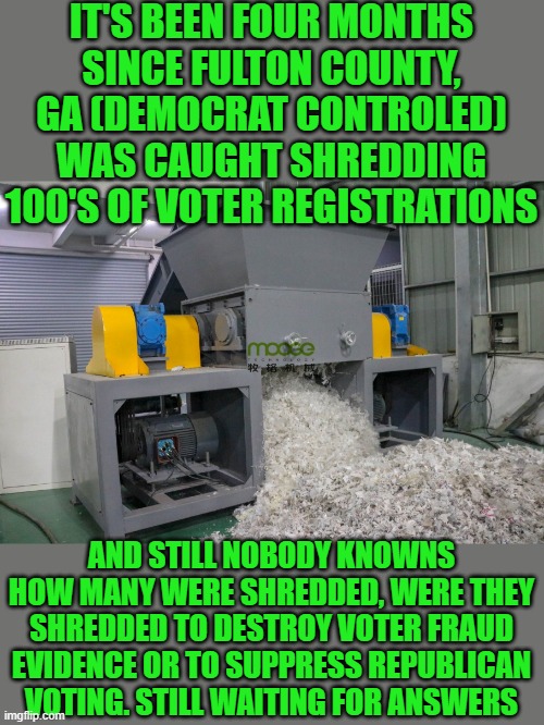 Yep | IT'S BEEN FOUR MONTHS SINCE FULTON COUNTY, GA (DEMOCRAT CONTROLED) WAS CAUGHT SHREDDING 100'S OF VOTER REGISTRATIONS; AND STILL NOBODY KNOWNS HOW MANY WERE SHREDDED, WERE THEY SHREDDED TO DESTROY VOTER FRAUD EVIDENCE OR TO SUPPRESS REPUBLICAN VOTING. STILL WAITING FOR ANSWERS | image tagged in democrats | made w/ Imgflip meme maker