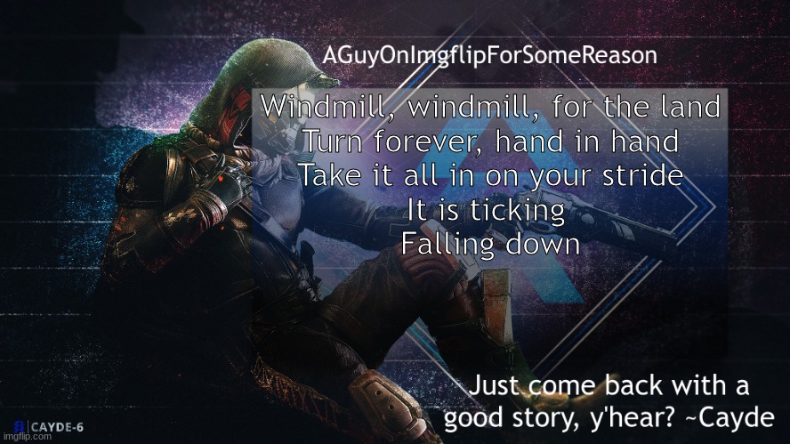 If you know it you know it | Windmill, windmill, for the land
Turn forever, hand in hand
Take it all in on your stride

It is ticking 
Falling down | image tagged in aguyonimgflip cayde announcement template | made w/ Imgflip meme maker
