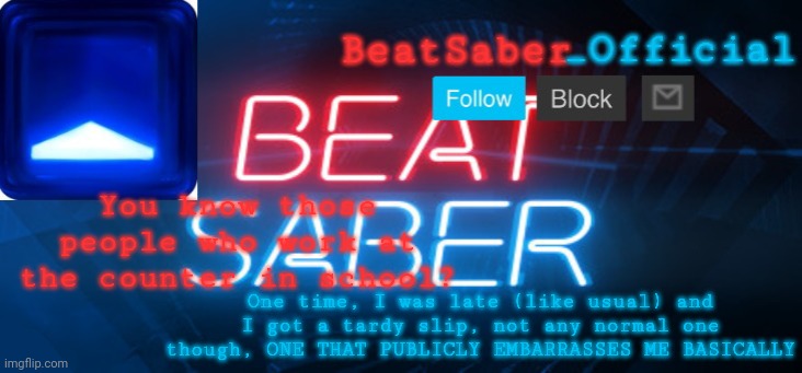 BeatSaber_Officials Announcement Template | You know those people who work at the counter in school? One time, I was late (like usual) and I got a tardy slip, not any normal one though, ONE THAT PUBLICLY EMBARRASSES ME BASICALLY | image tagged in beatsaber_officials announcement template | made w/ Imgflip meme maker