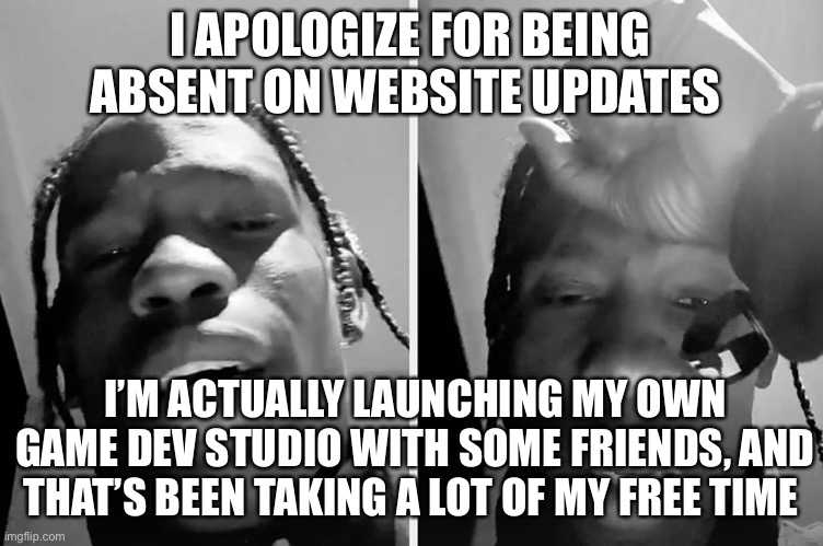 Travis Scott Apology | I APOLOGIZE FOR BEING ABSENT ON WEBSITE UPDATES; I’M ACTUALLY LAUNCHING MY OWN GAME DEV STUDIO WITH SOME FRIENDS, AND THAT’S BEEN TAKING A LOT OF MY FREE TIME | image tagged in travis scott apology | made w/ Imgflip meme maker