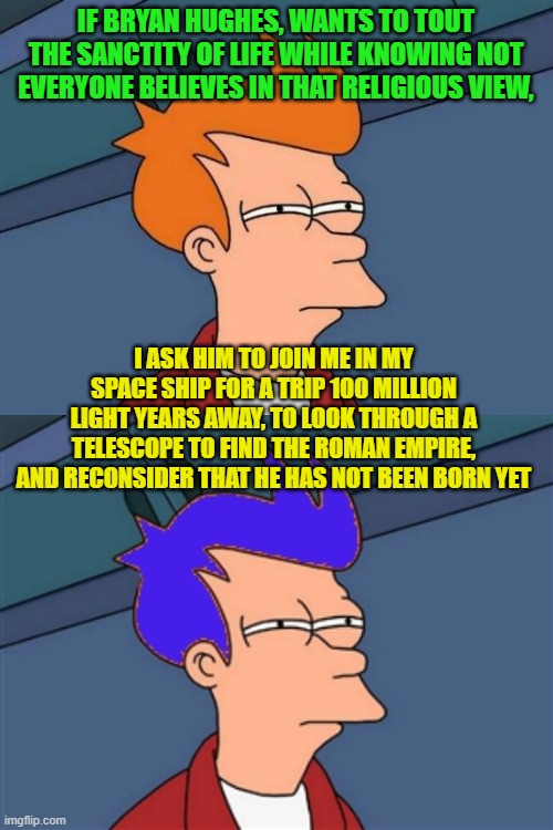 IF BRYAN HUGHES, WANTS TO TOUT THE SANCTITY OF LIFE WHILE KNOWING NOT EVERYONE BELIEVES IN THAT RELIGIOUS VIEW, I ASK HIM TO JOIN ME IN MY SPACE SHIP FOR A TRIP 100 MILLION LIGHT YEARS AWAY, TO LOOK THROUGH A TELESCOPE TO FIND THE ROMAN EMPIRE, AND RECONSIDER THAT HE HAS NOT BEEN BORN YET | image tagged in memes,futurama fry,blue futurama fry | made w/ Imgflip meme maker