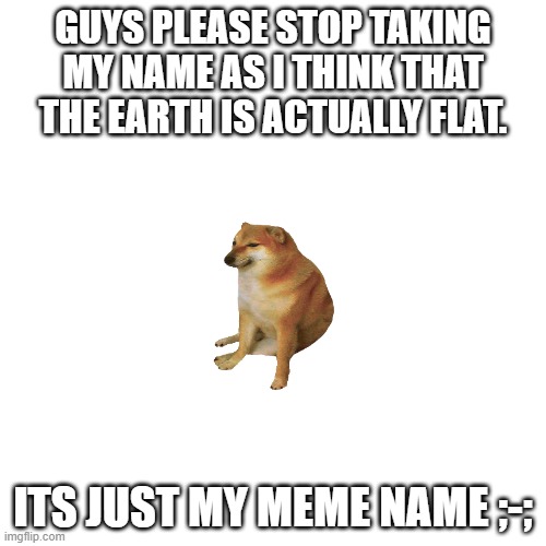guys please stop -_- | GUYS PLEASE STOP TAKING MY NAME AS I THINK THAT THE EARTH IS ACTUALLY FLAT. ITS JUST MY MEME NAME ;-; | image tagged in memes,blank transparent square,please stop,bruh,bruh moment,stop reading the tags | made w/ Imgflip meme maker