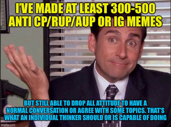 Leaning towards 400-500,sometimes I upvote ig and not everything is a battle or total partisan. Also, can you tell I’m drunk?lol | I’VE MADE AT LEAST 300-500 ANTI CP/RUP/AUP OR IG MEMES; BUT STILL ABLE TO DROP ALL ATTITUDE TO HAVE A NORMAL CONVERSATION OR AGREE WITH SOME TOPICS. THAT’S WHAT AN INDIVIDUAL THINKER SHOULD OR IS CAPABLE OF DOING | image tagged in michael scott | made w/ Imgflip meme maker
