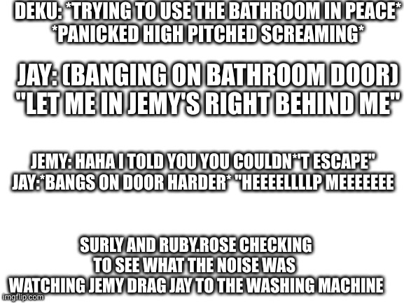 how'd you guys make yours look good | DEKU: *TRYING TO USE THE BATHROOM IN PEACE*

*PANICKED HIGH PITCHED SCREAMING*; JAY: (BANGING ON BATHROOM DOOR) "LET ME IN JEMY'S RIGHT BEHIND ME"; JEMY: HAHA I TOLD YOU YOU COULDN*'T ESCAPE"
JAY:*BANGS ON DOOR HARDER* "HEEEELLLLP MEEEEEEE; SURLY AND RUBY.ROSE CHECKING TO SEE WHAT THE NOISE WAS 
WATCHING JEMY DRAG JAY TO THE WASHING MACHINE | image tagged in blank white template | made w/ Imgflip meme maker