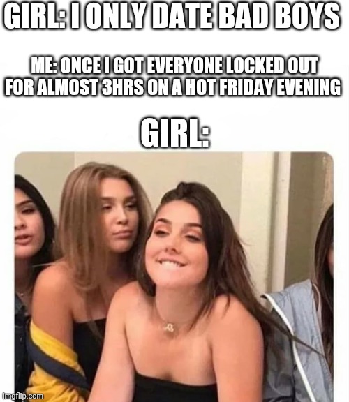 My 800th meme special | GIRL: I ONLY DATE BAD BOYS; ME: ONCE I GOT EVERYONE LOCKED OUT FOR ALMOST 3HRS ON A HOT FRIDAY EVENING; GIRL: | image tagged in horny girl,i only date bad boys,bad boys | made w/ Imgflip meme maker