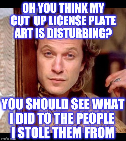 OH YOU THINK MY
CUT  UP LICENSE PLATE
ART IS DISTURBING? YOU SHOULD SEE WHAT
I DID TO THE PEOPLE 
I STOLE THEM FROM | image tagged in black background,buffalo bill silence of the lambs | made w/ Imgflip meme maker