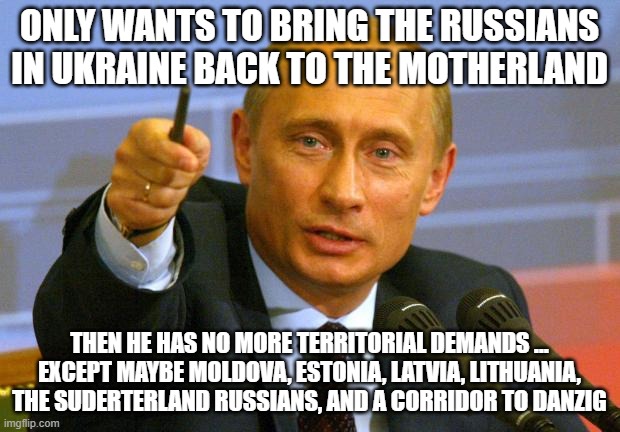 Anschluss | ONLY WANTS TO BRING THE RUSSIANS IN UKRAINE BACK TO THE MOTHERLAND; THEN HE HAS NO MORE TERRITORIAL DEMANDS ... EXCEPT MAYBE MOLDOVA, ESTONIA, LATVIA, LITHUANIA, THE SUDERTERLAND RUSSIANS, AND A CORRIDOR TO DANZIG | image tagged in memes,good guy putin,russia,ukraine | made w/ Imgflip meme maker