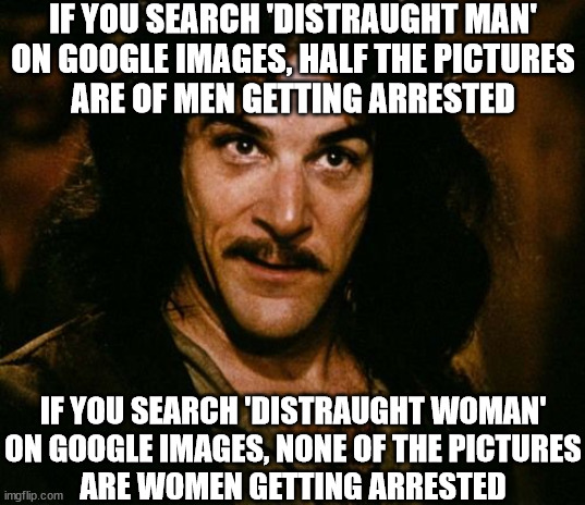 You can use Google Images to observe a lot of the inequalities in our society... |  IF YOU SEARCH 'DISTRAUGHT MAN'
ON GOOGLE IMAGES, HALF THE PICTURES
ARE OF MEN GETTING ARRESTED; IF YOU SEARCH 'DISTRAUGHT WOMAN'
ON GOOGLE IMAGES, NONE OF THE PICTURES
ARE WOMEN GETTING ARRESTED | image tagged in you keep using that word,feminism,women,inequality,unconscious bias,misandry | made w/ Imgflip meme maker