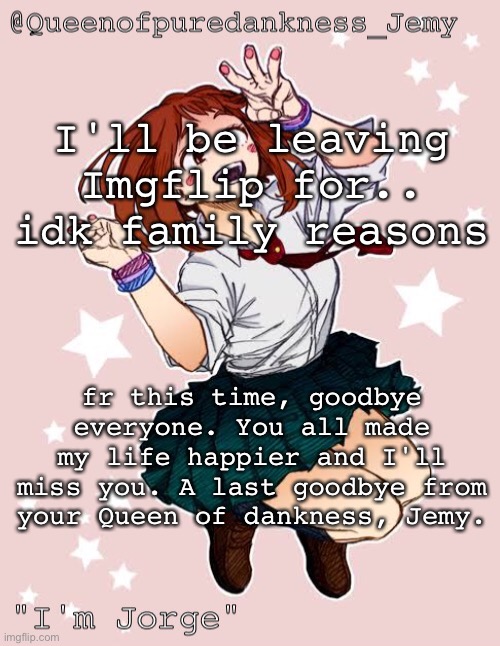 Remember that I love y'all and you're all very special to me | I'll be leaving Imgflip for.. idk family reasons; fr this time, goodbye everyone. You all made my life happier and I'll miss you. A last goodbye from your Queen of dankness, Jemy. | image tagged in jemy temp jorge | made w/ Imgflip meme maker