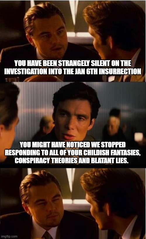 The proper way to respond to democrats | YOU HAVE BEEN STRANGELY SILENT ON THE INVESTIGATION INTO THE JAN 6TH INSURRECTION; YOU MIGHT HAVE NOTICED WE STOPPED RESPONDING TO ALL OF YOUR CHILDISH FANTASIES, CONSPIRACY THEORIES AND BLATANT LIES. | image tagged in memes,inception,crying democrats,paid lairs,conspiracy theory,democrat war on progress | made w/ Imgflip meme maker