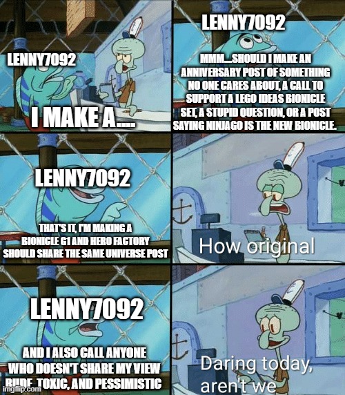 When lenny makes a new post |  LENNY7092; LENNY7092; MMM....SHOULD I MAKE AN ANNIVERSARY POST OF SOMETHING NO ONE CARES ABOUT, A CALL TO SUPPORT A LEGO IDEAS BIONICLE SET, A STUPID QUESTION, OR A POST SAYING NINJAGO IS THE NEW BIONICLE. I MAKE A.... LENNY7092; THAT'S IT, I'M MAKING A BIONICLE G1 AND HERO FACTORY SHOULD SHARE THE SAME UNIVERSE POST; LENNY7092; AND I ALSO CALL ANYONE WHO DOESN'T SHARE MY VIEW RUDE, TOXIC, AND PESSIMISTIC | image tagged in daring today aren't we squidward,lenny7092,bionicle,hero factory,spongebob,stupid people | made w/ Imgflip meme maker