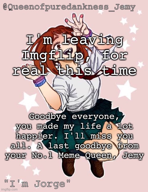 Jemy temp #(jorge) | I'm leaving Imgflip, for real this time; Goodbye everyone, you made my life a lot happier. I'll miss you all. A last goodbye from your No.1 Meme Queen, Jemy | image tagged in jemy temp jorge | made w/ Imgflip meme maker