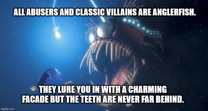 anglefish | ALL ABUSERS AND CLASSIC VILLAINS ARE ANGLERFISH. THEY LURE YOU IN WITH A CHARMING FACADE BUT THE TEETH ARE NEVER FAR BEHIND. | image tagged in finding nemo angler fish,villains,abuse,domestic abuse,survivor,narcissistic abusers | made w/ Imgflip meme maker