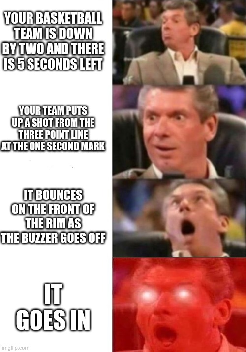 Basketball games be like... | YOUR BASKETBALL TEAM IS DOWN BY TWO AND THERE IS 5 SECONDS LEFT; YOUR TEAM PUTS UP A SHOT FROM THE THREE POINT LINE AT THE ONE SECOND MARK; IT BOUNCES ON THE FRONT OF THE RIM AS THE BUZZER GOES OFF; IT GOES IN | image tagged in mr mcmahon reaction | made w/ Imgflip meme maker