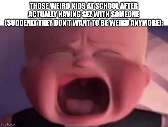 boss baby crying | THOSE WEIRD KIDS AT SCHOOL AFTER ACTUALLY HAVING SEZ WITH SOMEONE (SUDDENLY THEY DON’T WANT TO BE WEIRD ANYMORE): | image tagged in boss baby crying | made w/ Imgflip meme maker