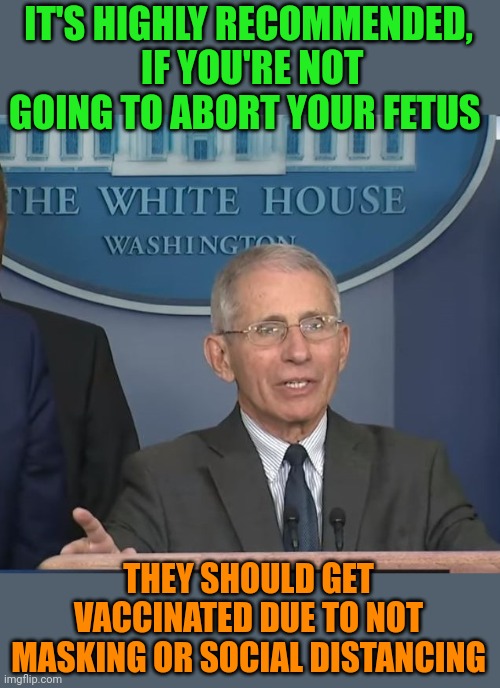 Fauci pushing for approval of covid vaccine for toddlers, what's next? | IT'S HIGHLY RECOMMENDED,  IF YOU'RE NOT GOING TO ABORT YOUR FETUS; THEY SHOULD GET VACCINATED DUE TO NOT MASKING OR SOCIAL DISTANCING | image tagged in dr fauci,liar liar pants on fire | made w/ Imgflip meme maker