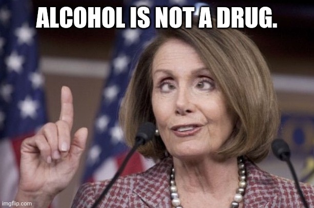 Nancy pelosi | ALCOHOL IS NOT A DRUG. | image tagged in nancy pelosi | made w/ Imgflip meme maker