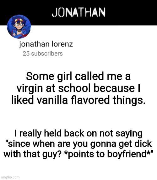 jonathan lorenz temp 4 | Some girl called me a virgin at school because I liked vanilla flavored things. I really held back on not saying "since when are you gonna get dick with that guy? *points to boyfriend*" | image tagged in jonathan lorenz temp 4 | made w/ Imgflip meme maker