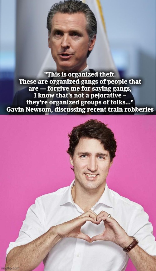 don't offend the gangs, gavin | "This is organized theft. These are organized gangs of people that are — forgive me for saying gangs, I know that’s not a pejorative – they’re organized groups of folks..."
Gavin Newsom, discussing recent train robberies | image tagged in gavin newsom shelter in place order,trudeau | made w/ Imgflip meme maker