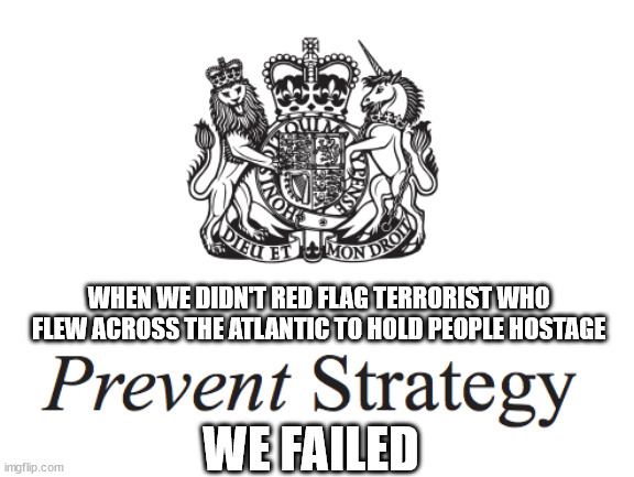 UK lazy strategy | WHEN WE DIDN'T RED FLAG TERRORIST WHO FLEW ACROSS THE ATLANTIC TO HOLD PEOPLE HOSTAGE; WE FAILED | image tagged in colleyville,al qaeda,terrorism,uk | made w/ Imgflip meme maker