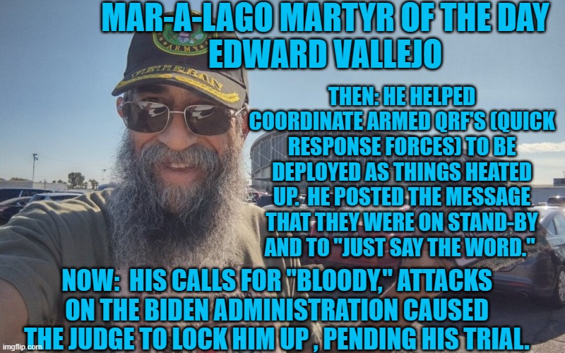 Another Oath Keeper who violated his oath. | MAR-A-LAGO MARTYR OF THE DAY
EDWARD VALLEJO; THEN: HE HELPED COORDINATE ARMED QRF'S (QUICK RESPONSE FORCES) TO BE DEPLOYED AS THINGS HEATED UP.  HE POSTED THE MESSAGE THAT THEY WERE ON STAND-BY AND TO "JUST SAY THE WORD."; NOW:  HIS CALLS FOR "BLOODY," ATTACKS ON THE BIDEN ADMINISTRATION CAUSED THE JUDGE TO LOCK HIM UP , PENDING HIS TRIAL. | image tagged in politics | made w/ Imgflip meme maker