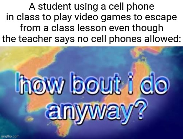 Cell phone | A student using a cell phone in class to play video games to escape from a class lesson even though the teacher says no cell phones allowed: | image tagged in how about i do it anyway,cell phones,cell phone,memes,comment section,comments | made w/ Imgflip meme maker