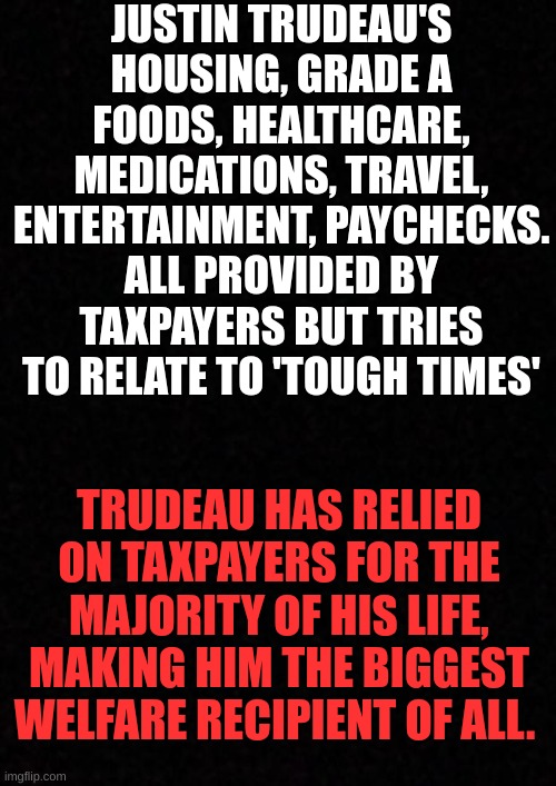 Blank  |  JUSTIN TRUDEAU'S HOUSING, GRADE A FOODS, HEALTHCARE, MEDICATIONS, TRAVEL, ENTERTAINMENT, PAYCHECKS. ALL PROVIDED BY TAXPAYERS BUT TRIES TO RELATE TO 'TOUGH TIMES'; TRUDEAU HAS RELIED ON TAXPAYERS FOR THE MAJORITY OF HIS LIFE, MAKING HIM THE BIGGEST WELFARE RECIPIENT OF ALL. | image tagged in welfare,taxpayer,justin trudeau,canada | made w/ Imgflip meme maker