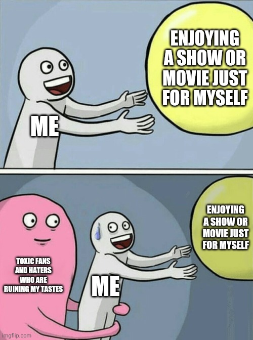 I'll never forgive those people >:( | ENJOYING A SHOW OR MOVIE JUST FOR MYSELF; ME; ENJOYING A SHOW OR MOVIE JUST FOR MYSELF; TOXIC FANS AND HATERS WHO ARE RUINING MY TASTES; ME | image tagged in memes,running away balloon,criticism,toxic fans,haters,toxicity | made w/ Imgflip meme maker