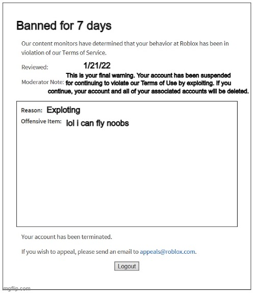 Banned for 7 days | Banned for 7 days; 1/21/22; This is your final warning. Your account has been suspended for continuing to violate our Terms of Use by exploiting. If you continue, your account and all of your associated accounts will be deleted. Exploting; lol i can fly noobs | image tagged in banned from roblox | made w/ Imgflip meme maker
