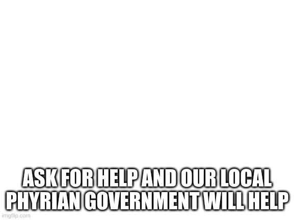 Blank White Template | ASK FOR HELP AND OUR LOCAL PHYRIAN GOVERNMENT WILL HELP | image tagged in blank white template | made w/ Imgflip meme maker