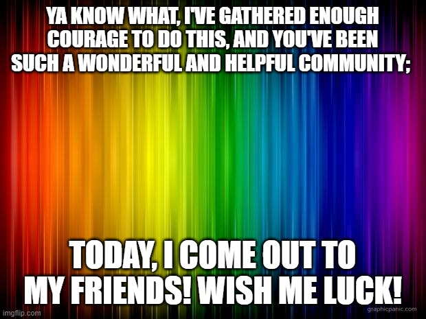 today's the day! | YA KNOW WHAT, I'VE GATHERED ENOUGH COURAGE TO DO THIS, AND YOU'VE BEEN SUCH A WONDERFUL AND HELPFUL COMMUNITY;; TODAY, I COME OUT TO MY FRIENDS! WISH ME LUCK! | image tagged in rainbow background | made w/ Imgflip meme maker