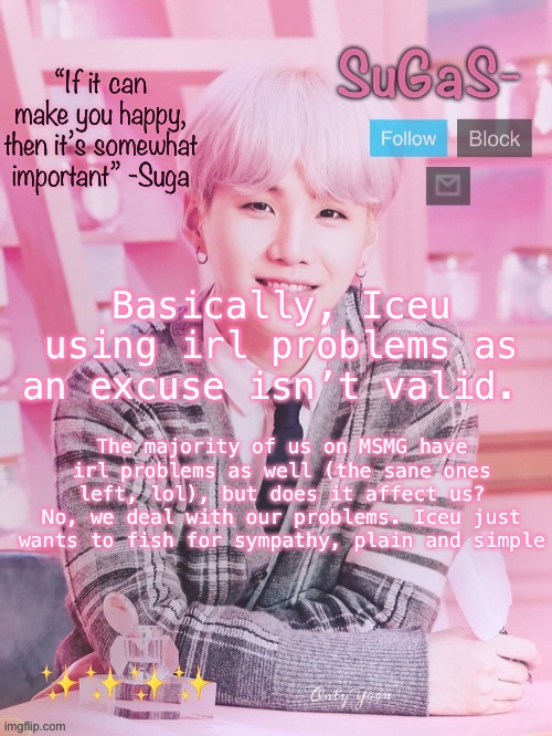 SuGaS’s peachy template | Basically, Iceu using irl problems as an excuse isn’t valid. The majority of us on MSMG have irl problems as well (the sane ones left, lol), but does it affect us? No, we deal with our problems. Iceu just wants to fish for sympathy, plain and simple | image tagged in sugas s peachy template | made w/ Imgflip meme maker
