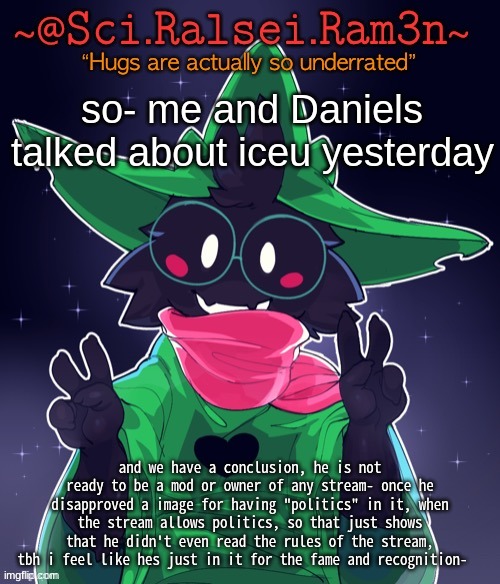and the fact that he kept disapproving the images that were joking about him- .-. what do you guys think | so- me and Daniels talked about iceu yesterday; and we have a conclusion, he is not ready to be a mod or owner of any stream- once he disapproved a image for having "politics" in it, when the stream allows politics, so that just shows that he didn't even read the rules of the stream, tbh i feel like hes just in it for the fame and recognition- | image tagged in ram3n template | made w/ Imgflip meme maker