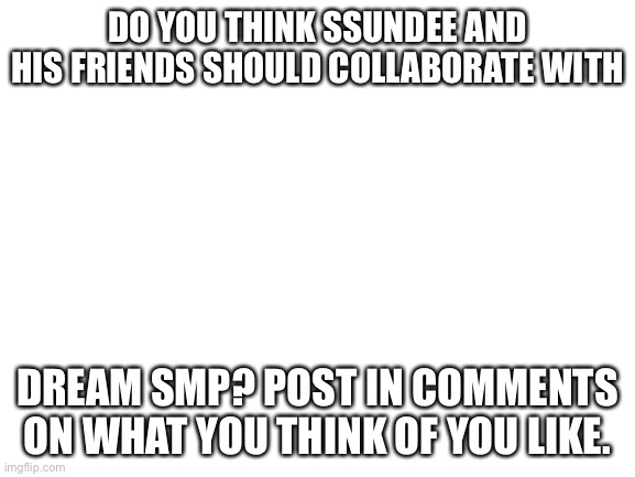 What do you think ssundee and dsmp | DO YOU THINK SSUNDEE AND HIS FRIENDS SHOULD COLLABORATE WITH; DREAM SMP? POST IN COMMENTS ON WHAT YOU THINK OF YOU LIKE. | image tagged in blank white template | made w/ Imgflip meme maker