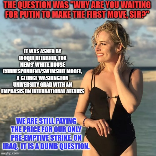 Did I miss the Sean Hannity Centerfold Issue? | THE QUESTION WAS "WHY ARE YOU WAITING FOR PUTIN TO MAKE THE FIRST MOVE, SIR?"; IT WAS ASKED BY JACQUI HEINRICH, FOX NEWS' WHITE HOUSE CORRESPONDENT/SWIMSUIT MODEL, A GEORGE WASHINGTON UNIVERSITY GRAD WITH AN EMPHASIS ON INTERNATIONAL AFFAIRS; WE ARE STILL PAYING THE PRICE FOR OUR ONLY PRE-EMPTIVE STRIKE, ON IRAQ.  IT IS A DUMB QUESTION. | image tagged in politics | made w/ Imgflip meme maker