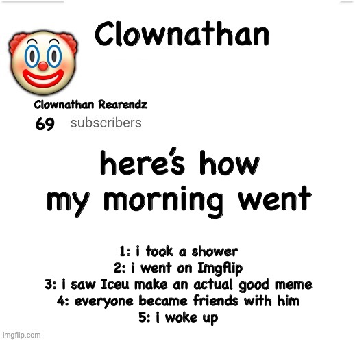 unfunny joke go brrrr | here’s how my morning went; 1: i took a shower
2: i went on Imgflip
3: i saw Iceu make an actual good meme
4: everyone became friends with him
5: i woke up | image tagged in clownathan template by jummy | made w/ Imgflip meme maker