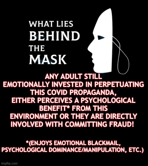 Psychologically Exposed | ANY ADULT STILL EMOTIONALLY INVESTED IN PERPETUATING THIS COVID PROPAGANDA, EITHER PERCEIVES A PSYCHOLOGICAL BENEFIT* FROM THIS ENVIRONMENT OR THEY ARE DIRECTLY INVOLVED WITH COMMITTING FRAUD! *(ENJOYS EMOTIONAL BLACKMAIL, PSYCHOLOGICAL DOMINANCE/MANIPULATION, ETC.) | image tagged in face mask,covid,election fraud,shame,guilt,exposed | made w/ Imgflip meme maker