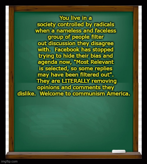 You live in a society controlled by radicals when nameless and faceless people filter out discussion they disagree with. | You live in a society controlled by radicals when a nameless and faceless group of people filter out discussion they disagree with.  Facebook has stopped trying to hide their bias and agenda now, "Most Relevant is selected, so some replies may have been filtered out".  They are LITERALLY removing opinions and comments they dislike.  Welcome to communism America. | image tagged in political meme,communist leftists,liberal lunacy,radical liberals,big tech censorship,mark zuckerberg | made w/ Imgflip meme maker