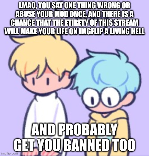 lmao | LMAO, YOU SAY ONE THING WRONG OR ABUSE YOUR MOD ONCE, AND THERE IS A CHANCE THAT THE ETIRETY OF THIS STREAM WILL MAKE YOUR LIFE ON IMGFLIP A LIVING HELL; AND PROBABLY GET YOU BANNED TOO | image tagged in sowwy | made w/ Imgflip meme maker