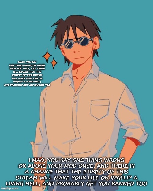 I'm a cool ass mf | LMAO, YOU SAY ONE THING WRONG OR ABUSE YOUR MOD ONCE, AND THERE IS A CHANCE THAT THE ETIRETY OF THIS STREAM WILL MAKE YOUR LIFE ON IMGFLIP A LIVING HELL; AND PROBABLY GET YOU BANNED TOO; LMAO, YOU SAY ONE THING WRONG OR ABUSE YOUR MOD ONCE, AND THERE IS A CHANCE THAT THE ETIRETY OF THIS STREAM WILL MAKE YOUR LIFE ON IMGFLIP A LIVING HELL; AND PROBABLY GET YOU BANNED TOO | image tagged in i'm a cool ass mf | made w/ Imgflip meme maker