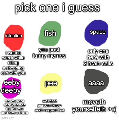 do it (can’t reply to comments so i’ll just upvote them) | pick one i guess; fish; space; infection; you post funny memes; only one here with 2 brain cells; i wanna wreck while riding a shopping cart with you; aaaa; pee; eeby deeby; moveth yourselfeth >:(; weirdest person i know and i respect that; we are gonna drink lemonade together you don’t have a choice | image tagged in blank white template,color,weird,aaa,eeby deeby | made w/ Imgflip meme maker