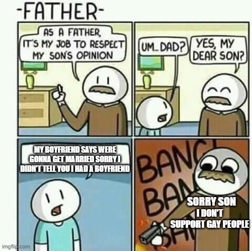 THIS DOES NOT MEAN I DON"T LIKE SEEING GAY PEOPLE | MY BOYFRIEND SAYS WERE GONNA GET MARRIED SORRY I DIDN'T TELL YOU I HAD A BOYFRIEND; SORRY SON; I DON'T SUPPORT GAY PEOPLE | image tagged in i must follow my sons opinions not | made w/ Imgflip meme maker