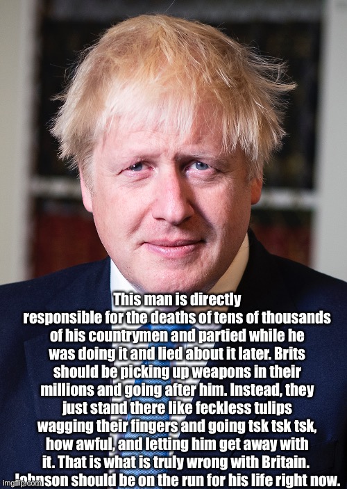 Boris Johnson | This man is directly responsible for the deaths of tens of thousands of his countrymen and partied while he was doing it and lied about it later. Brits should be picking up weapons in their millions and going after him. Instead, they just stand there like feckless tulips wagging their fingers and going tsk tsk tsk, how awful, and letting him get away with it. That is what is truly wrong with Britain. 
Johnson should be on the run for his life right now. | image tagged in boris johnson,boris | made w/ Imgflip meme maker