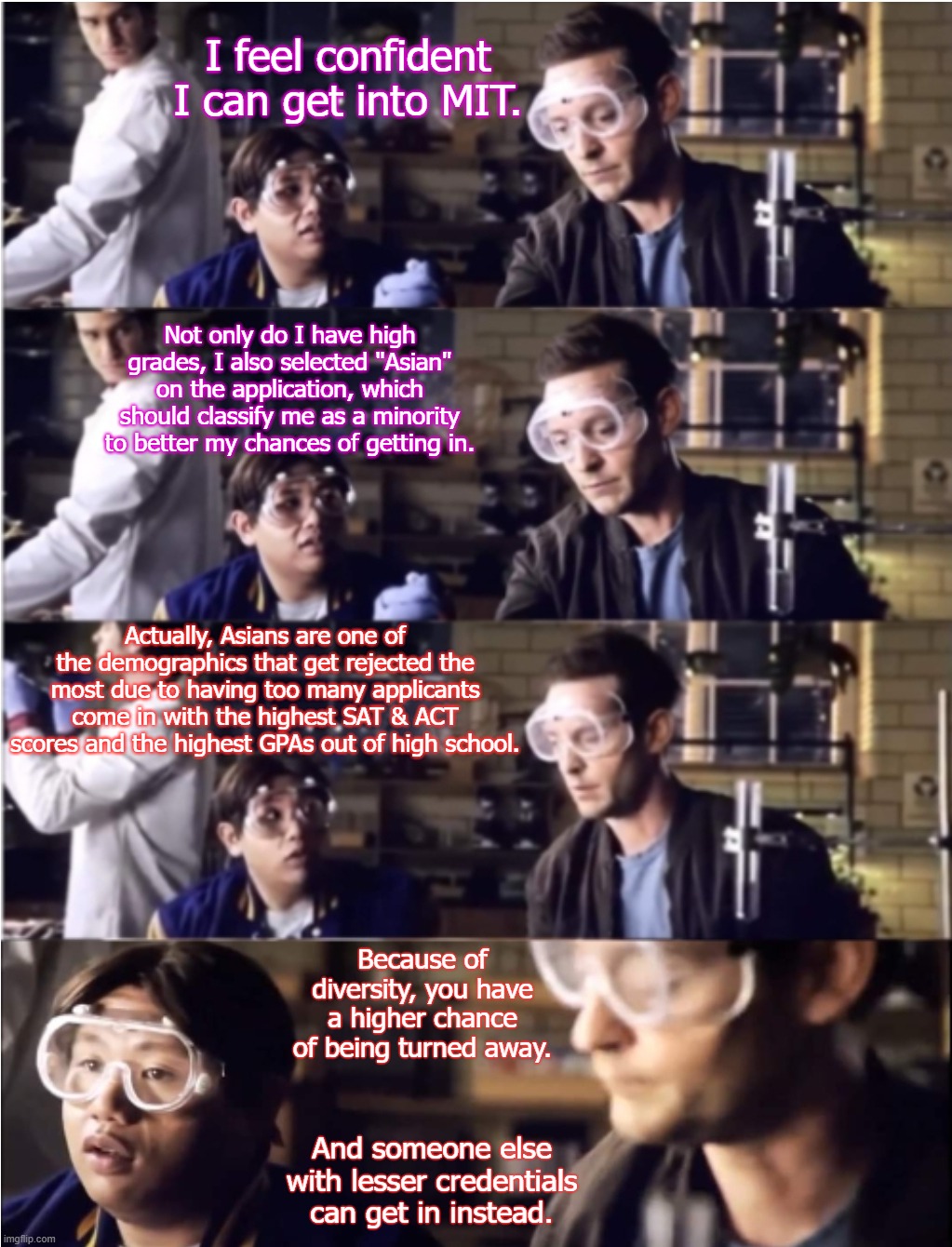 Diversity Kills Dreams Sometimes | I feel confident I can get into MIT. Not only do I have high grades, I also selected "Asian" on the application, which should classify me as a minority to better my chances of getting in. Actually, Asians are one of the demographics that get rejected the most due to having too many applicants come in with the highest SAT & ACT scores and the highest GPAs out of high school. Because of diversity, you have a higher chance of being turned away. And someone else with lesser credentials can get in instead. | image tagged in college | made w/ Imgflip meme maker